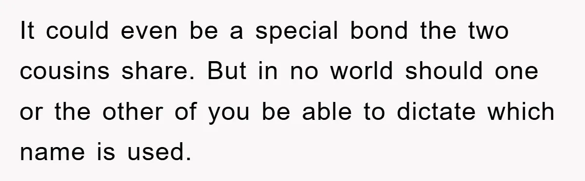 It could even be a special bond the two cousins share. But in no world should one or the other of you be able to dictate which name is used.