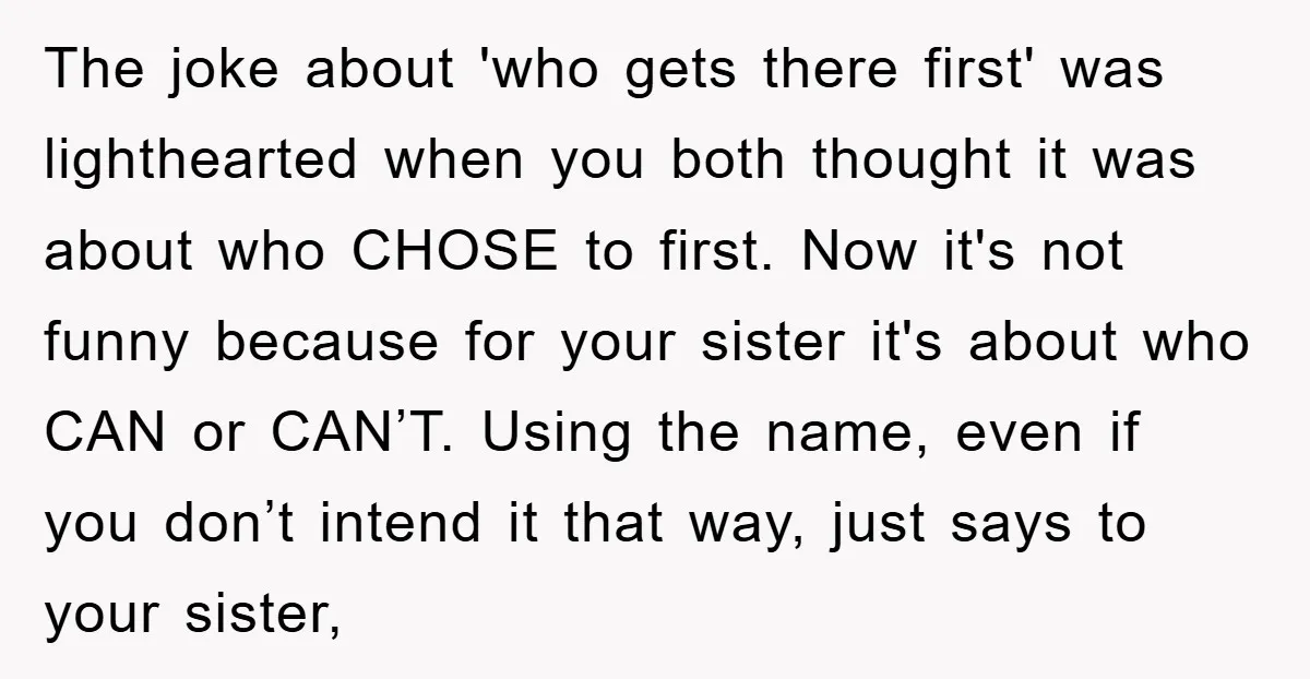 The joke about 'who gets there first' was lighthearted when you both thought it was about who CHOSE to first. Now it's not funny because for your sister it's about...