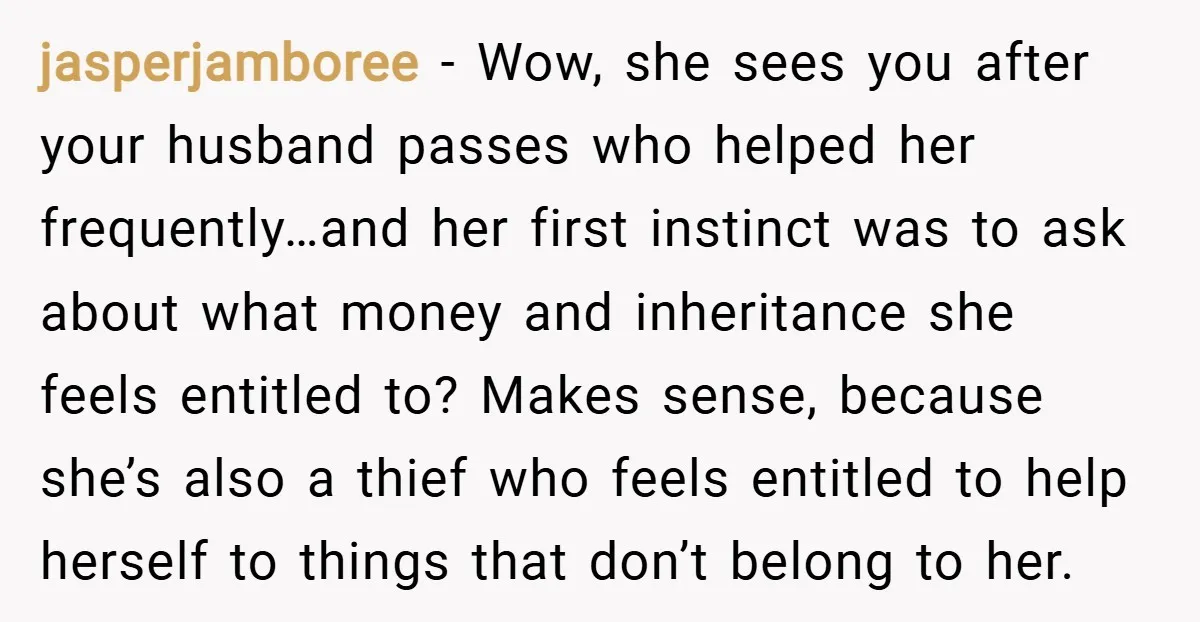 jasperjamboree − Wow, she sees you after your husband passes who helped her frequently…and her first instinct was to ask about what money and inheritance she feels entitled to? Makes...