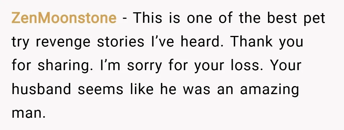 ZenMoonstone − This is one of the best pet try revenge stories I’ve heard. Thank you for sharing. I’m sorry for your loss. Your husband seems like he was an...