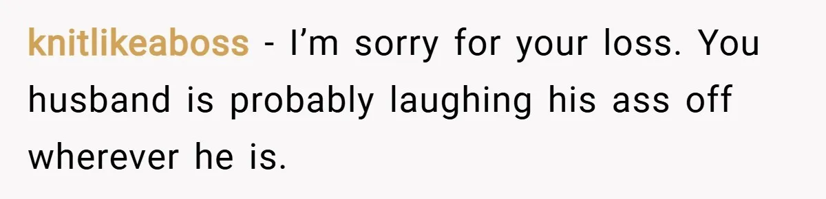 knitlikeaboss − I’m sorry for your loss. You husband is probably laughing his ass off wherever he is.