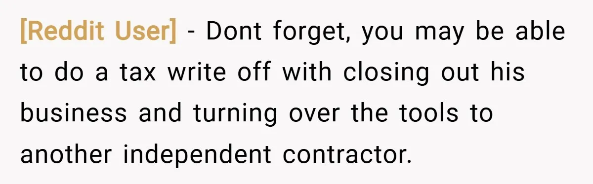[Reddit User] − Dont forget, you may be able to do a tax write off with closing out his business and turning over the tools to another independent contractor.