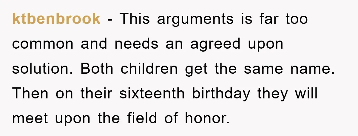 ktbenbrook − This arguments is far too common and needs an agreed upon solution. Both children get the same name. Then on their sixteenth birthday they will meet upon the...