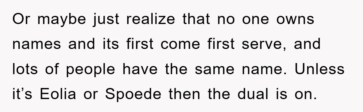 Or maybe just realize that no one owns names and its first come first serve, and lots of people have the same name. Unless it’s Eolia or Spoede then the...