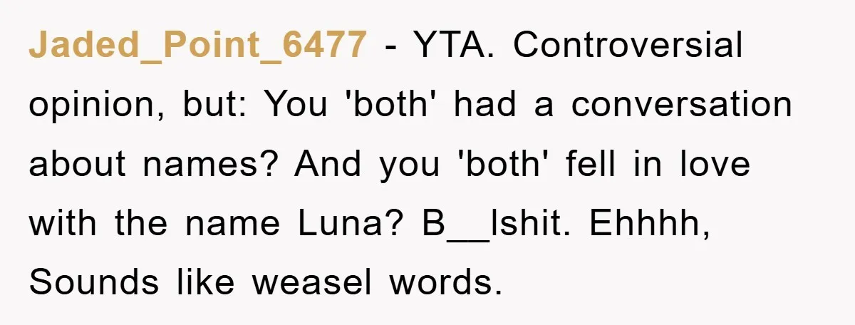 Jaded_Point_6477 − YTA. Controversial opinion, but: You 'both' had a conversation about names? And you 'both' fell in love with the name Luna? B__lshit. Ehhhh, Sounds like weasel words.