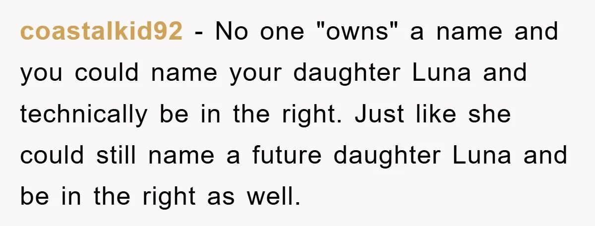 coastalkid92 − No one "owns" a name and you could name your daughter Luna and technically be in the right. Just like she could still name a future daughter Luna...