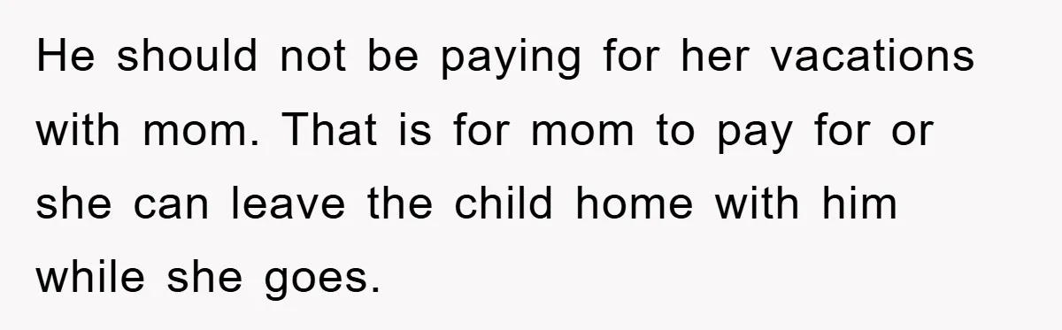 He should not be paying for her vacations with mom. That is for mom to pay for or she can leave the child home with him while she goes.