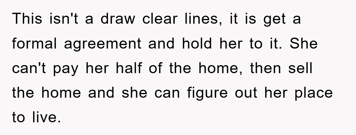 This isn't a draw clear lines, it is get a formal agreement and hold her to it. She can't pay her half of the home, then sell the home and...