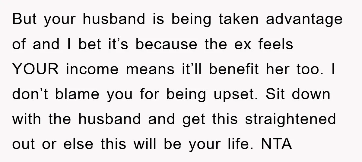 But your husband is being taken advantage of and I bet it’s because the ex feels YOUR income means it’ll benefit her too. I don’t blame you for being upset....