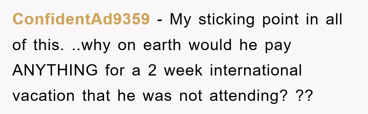 ConfidentAd9359 − My sticking point in all of this. ..why on earth would he pay ANYTHING for a 2 week international vacation that he was not attending? ??