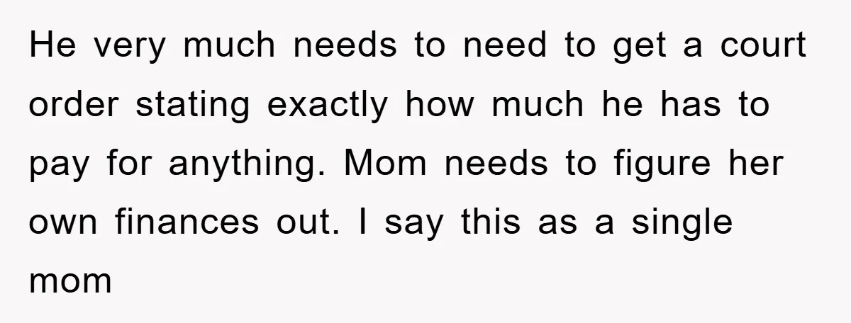 He very much needs to need to get a court order stating exactly how much he has to pay for anything. Mom needs to figure her own finances out. I...