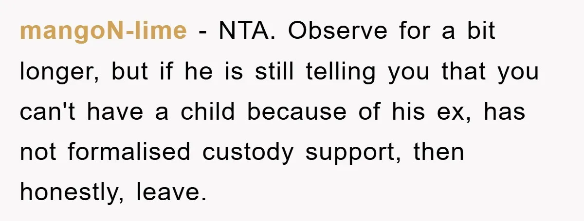 mangoN-lime − NTA. Observe for a bit longer, but if he is still telling you that you can't have a child because of his ex, has not formalised custody support,...