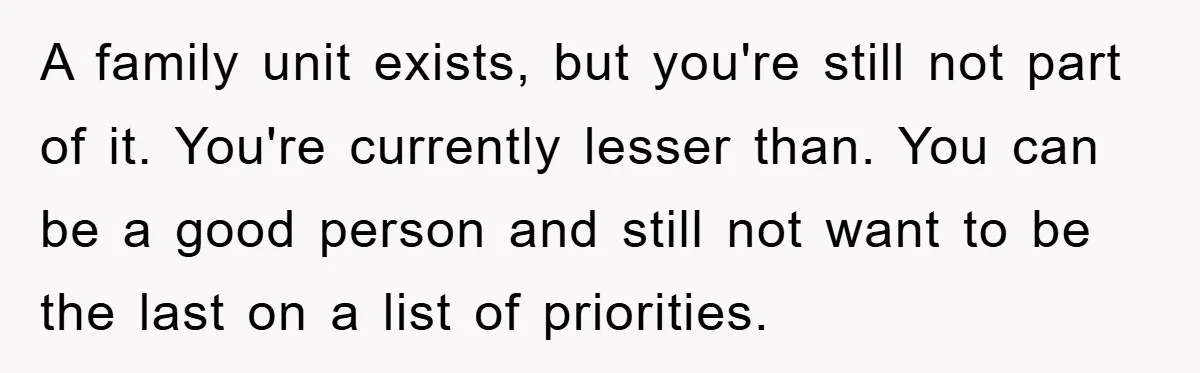 A family unit exists, but you're still not part of it. You're currently lesser than. You can be a good person and still not want to be the last on...
