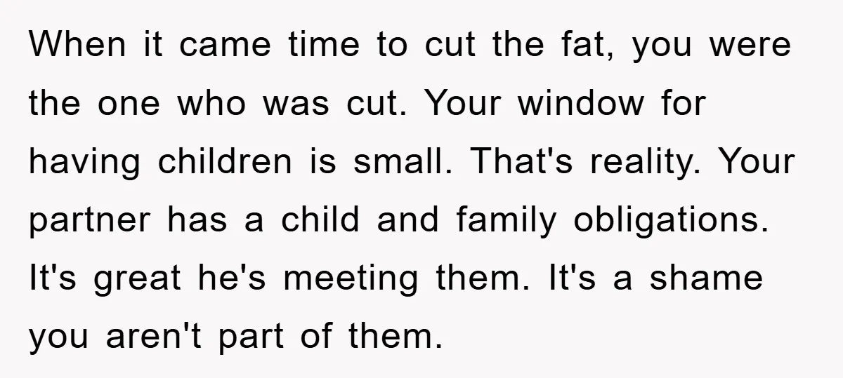 When it came time to cut the fat, you were the one who was cut. Your window for having children is small. That's reality. Your partner has a child and...
