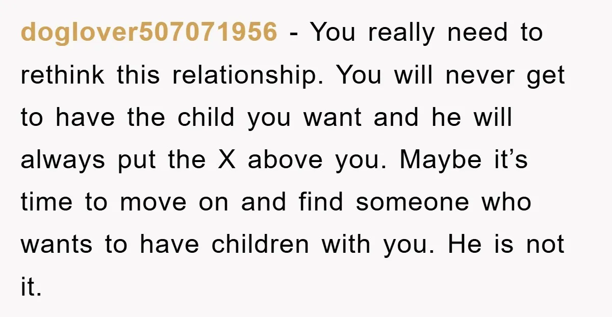 doglover507071956 − You really need to rethink this relationship. You will never get to have the child you want and he will always put the X above you. Maybe it’s...
