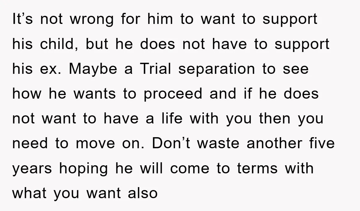 It’s not wrong for him to want to support his child, but he does not have to support his ex. Maybe a Trial separation to see how he wants to...