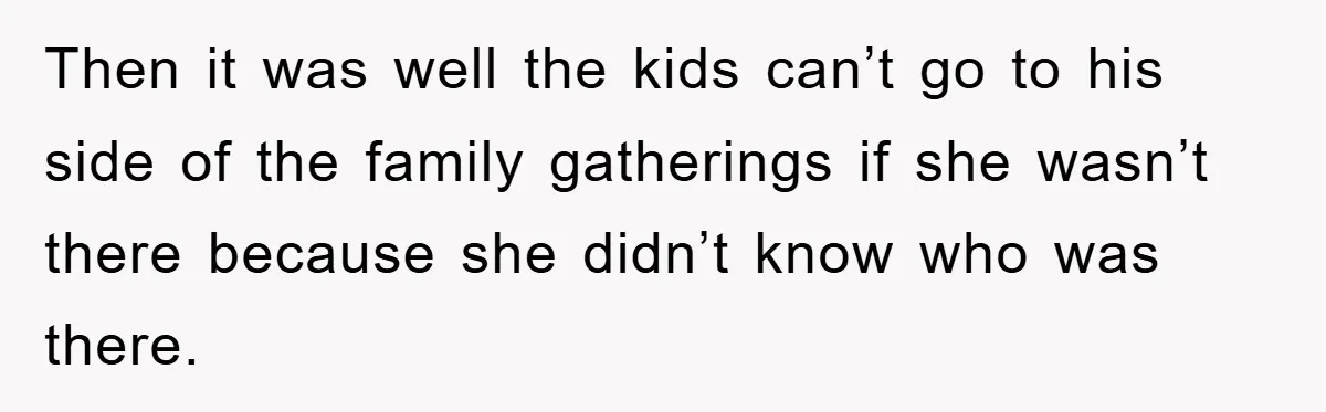 Then it was well the kids can’t go to his side of the family gatherings if she wasn’t there because she didn’t know who was there.