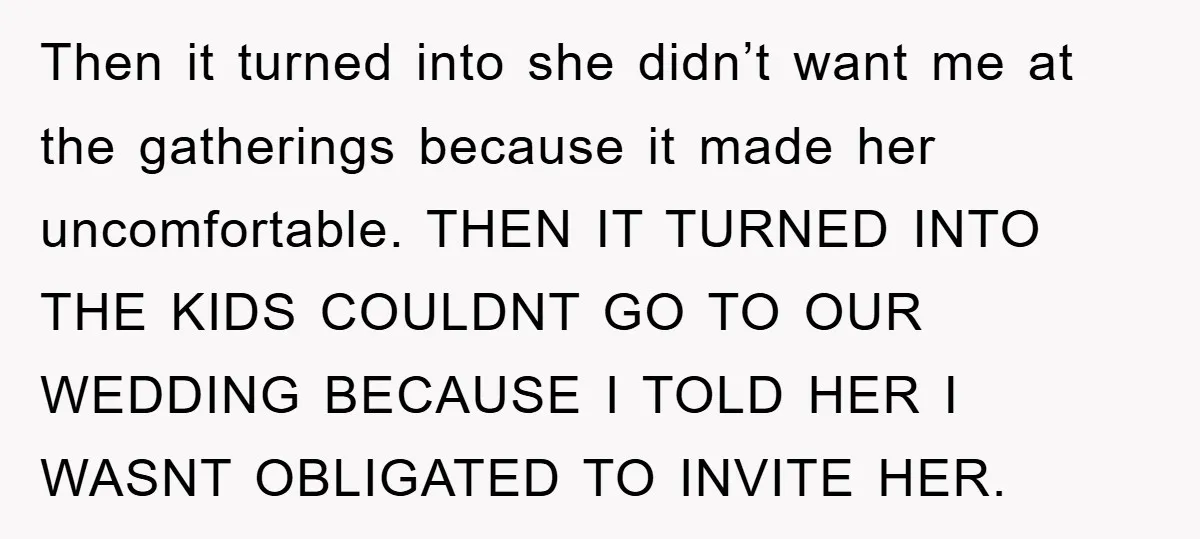 Then it turned into she didn’t want me at the gatherings because it made her uncomfortable. THEN IT TURNED INTO THE KIDS COULDNT GO TO OUR WEDDING BECAUSE I TOLD...