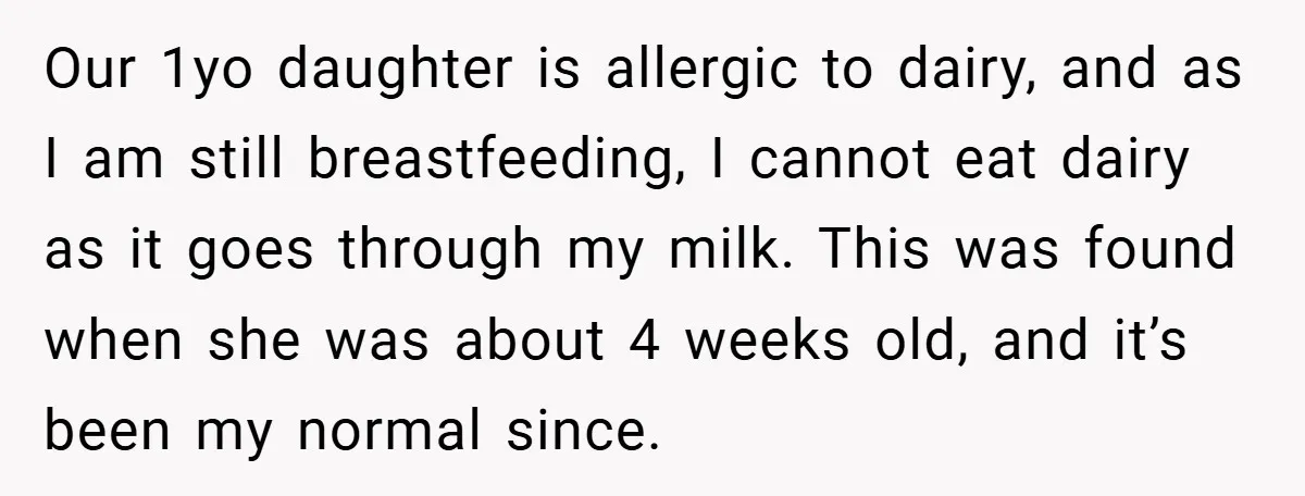 Our 1yo daughter is allergic to dairy, and as I am still breastfeeding, I cannot eat dairy as it goes through my milk. This was found when she was about...
