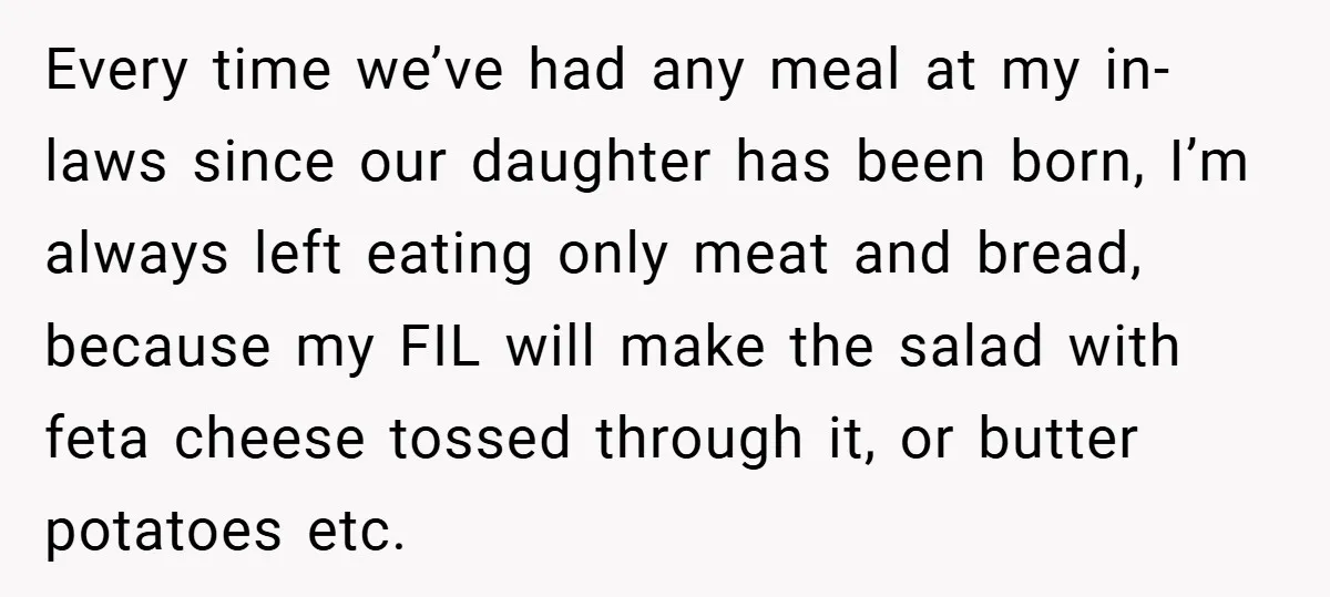 Every time we’ve had any meal at my in-laws since our daughter has been born, I’m always left eating only meat and bread, because my FIL will make the salad...