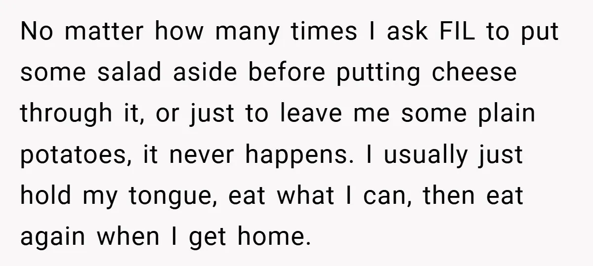 No matter how many times I ask FIL to put some salad aside before putting cheese through it, or just to leave me some plain potatoes, it never happens. I...