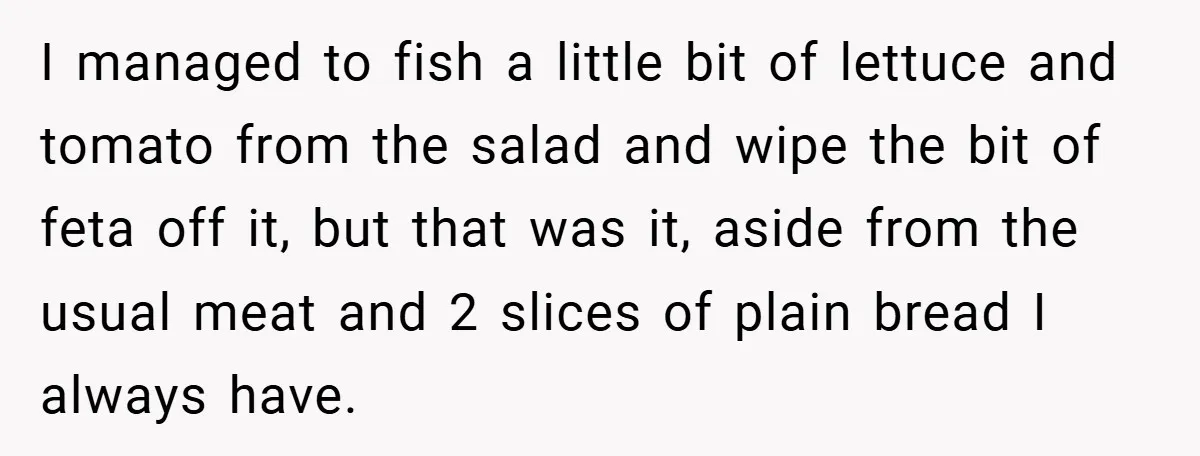 I managed to fish a little bit of lettuce and tomato from the salad and wipe the bit of feta off it, but that was it, aside from the usual...