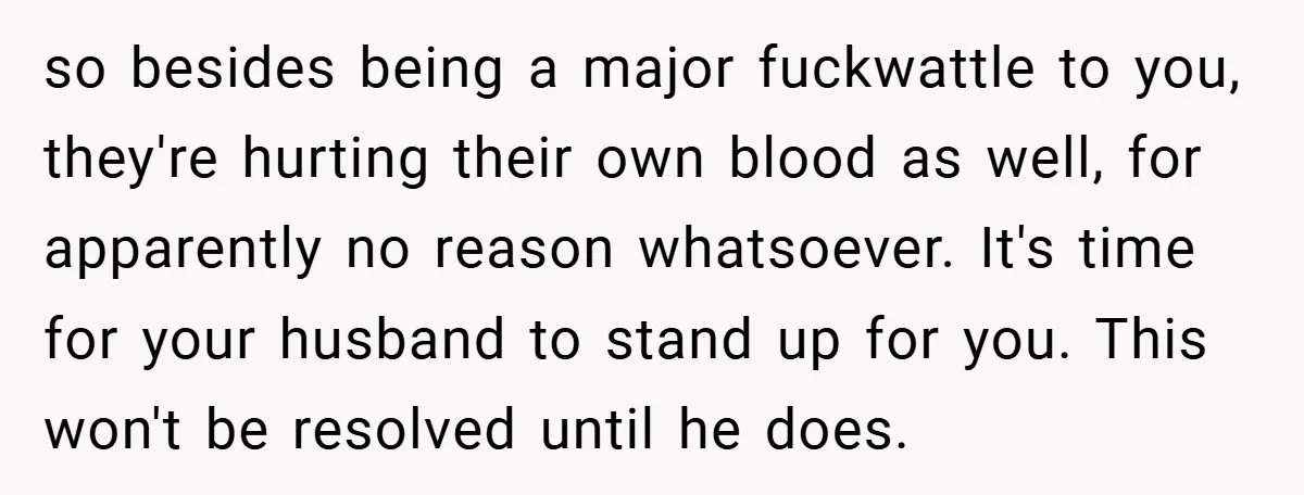 so besides being a major fuckwattle to you, they're hurting their own blood as well, for apparently no reason whatsoever. It's time for your husband to stand up for you....