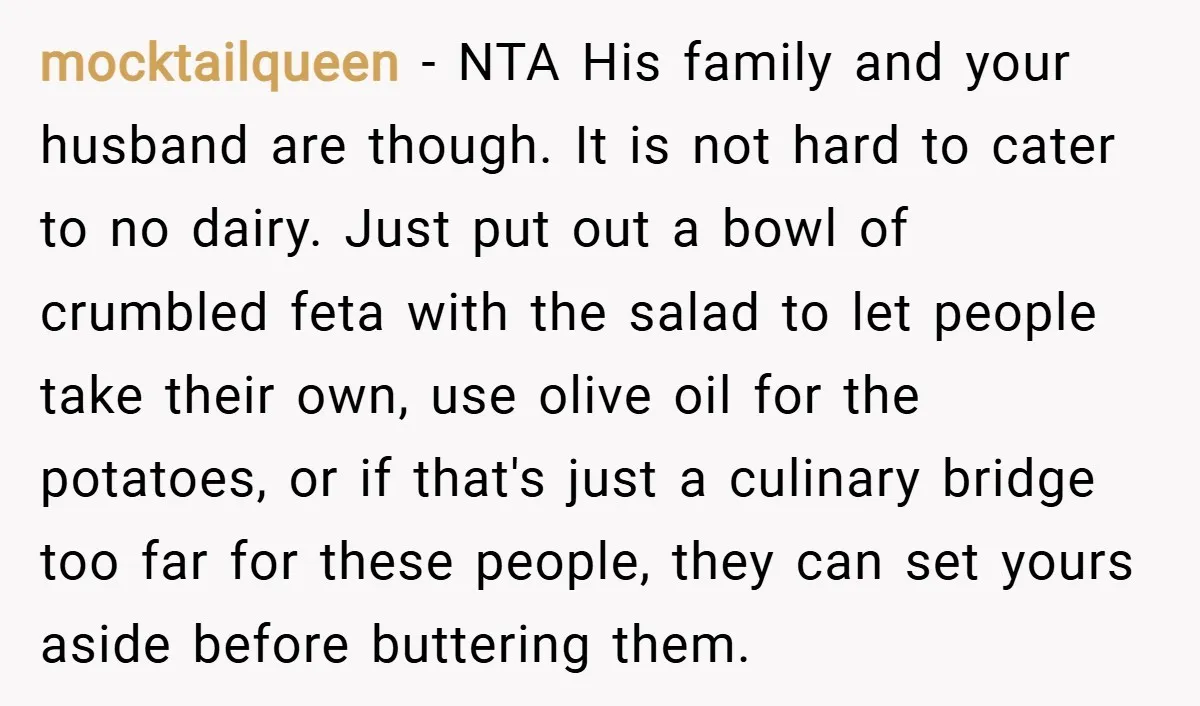 mocktailqueen − NTA His family and your husband are though. It is not hard to cater to no dairy. Just put out a bowl of crumbled feta with the salad...