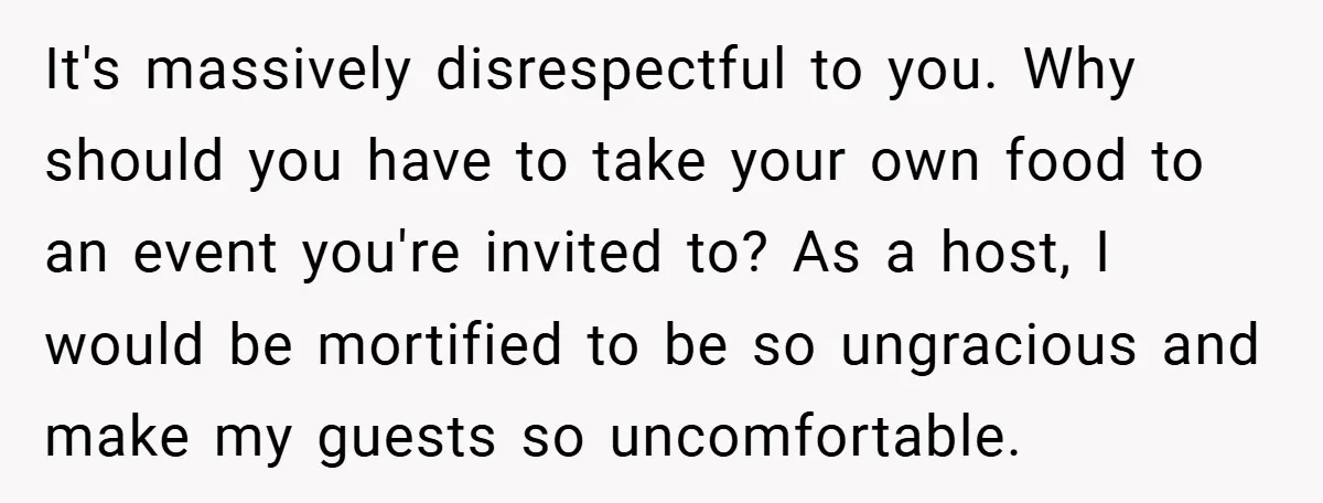 It's massively disrespectful to you. Why should you have to take your own food to an event you're invited to? As a host, I would be mortified to be so...