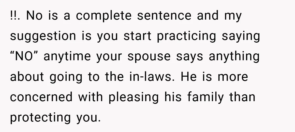 !!. No is a complete sentence and my suggestion is you start practicing saying “NO” anytime your spouse says anything about going to the in-laws. He is more concerned with...