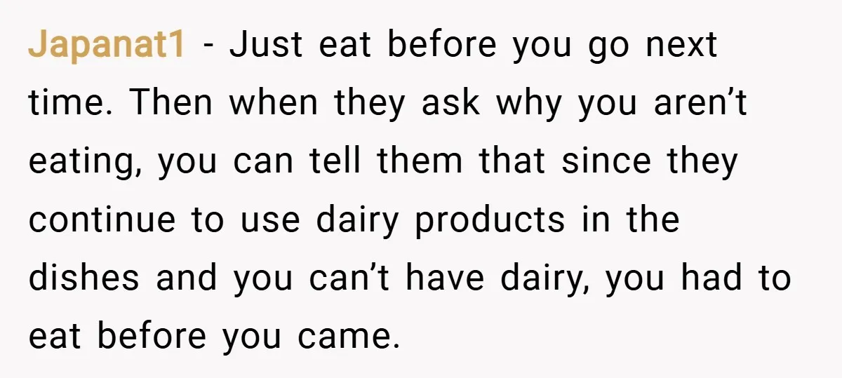 Japanat1 − Just eat before you go next time. Then when they ask why you aren’t eating, you can tell them that since they continue to use dairy products in...