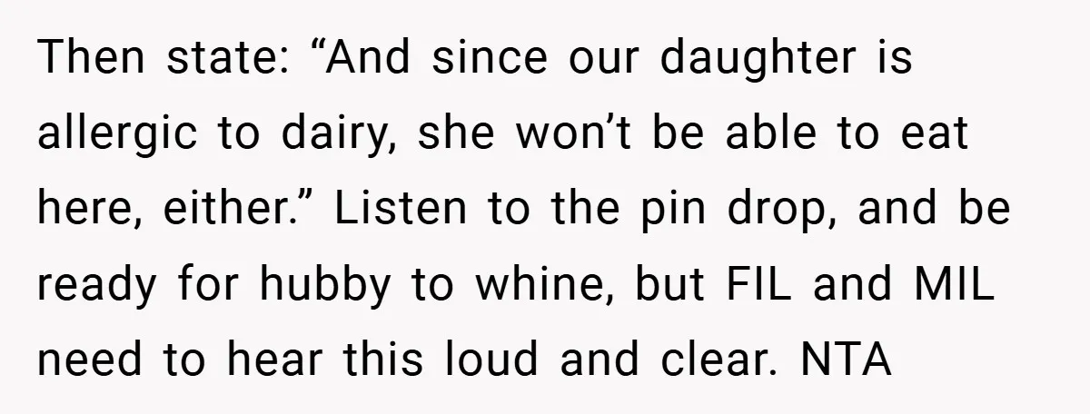 Then state: “And since our daughter is allergic to dairy, she won’t be able to eat here, either.” Listen to the pin drop, and be ready for hubby to whine,...