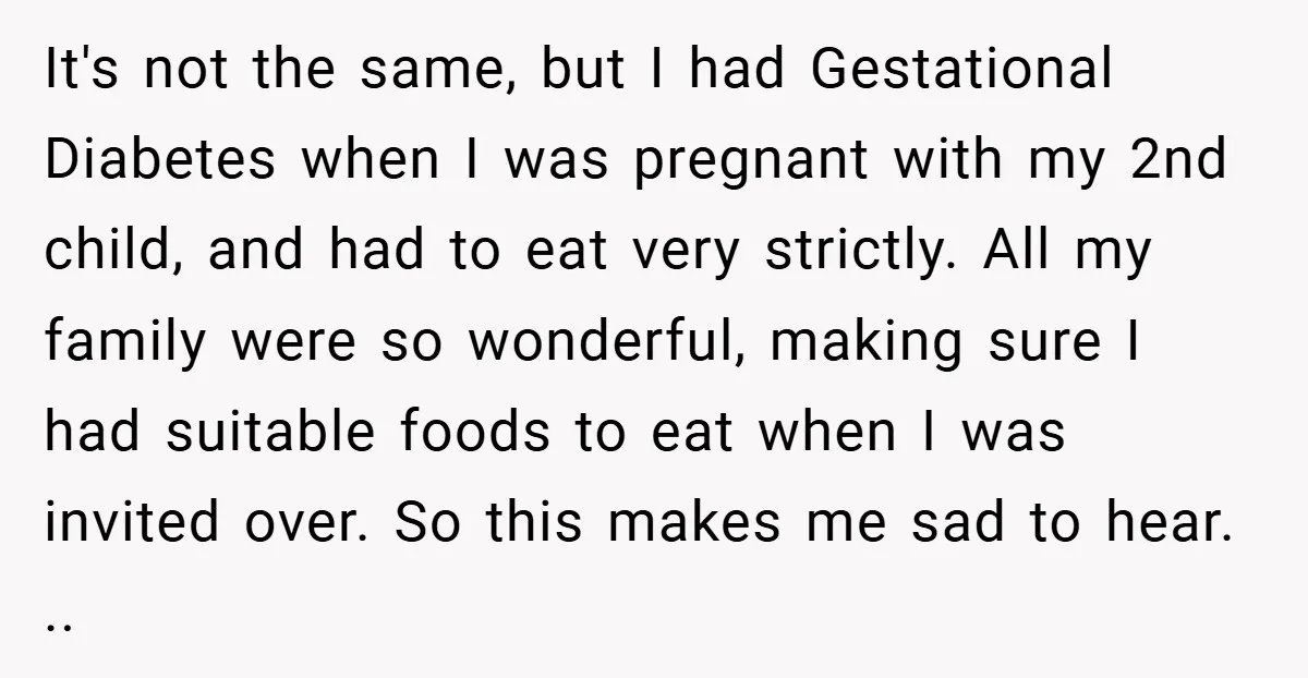 It's not the same, but I had Gestational Diabetes when I was pregnant with my 2nd child, and had to eat very strictly. All my family were so wonderful, making...