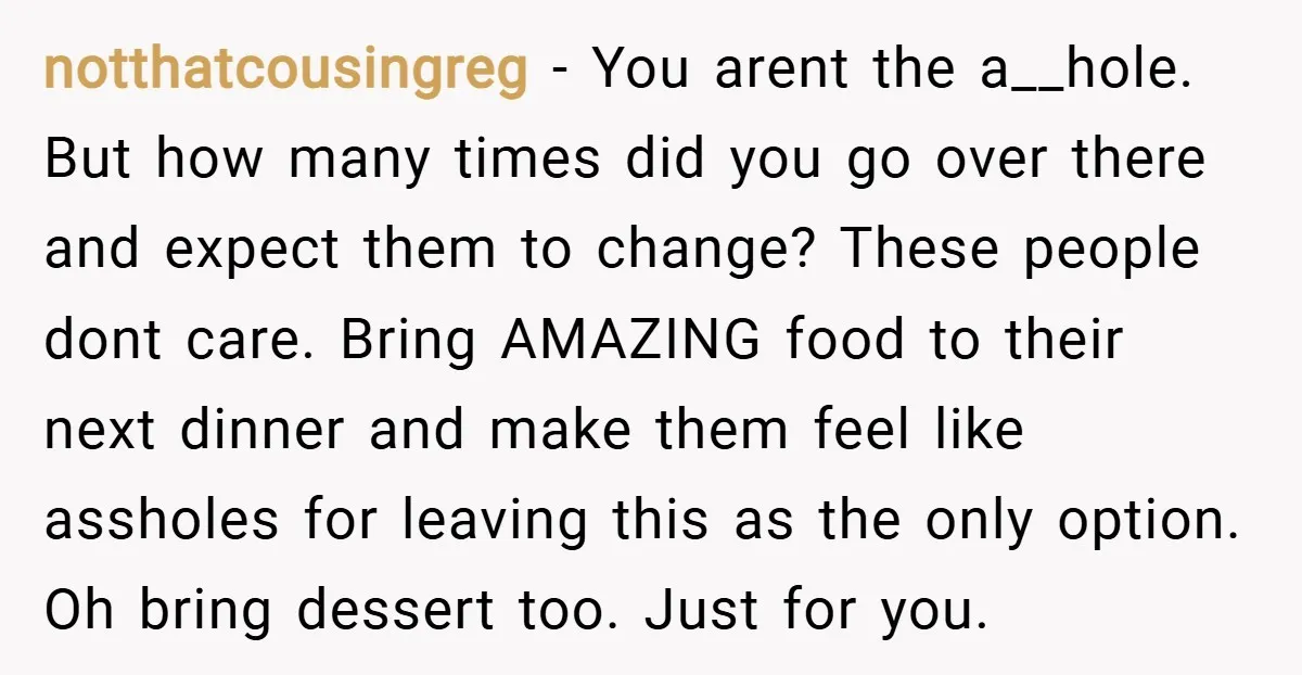 notthatcousingreg − You arent the a__hole. But how many times did you go over there and expect them to change? These people dont care. Bring AMAZING food to their next...