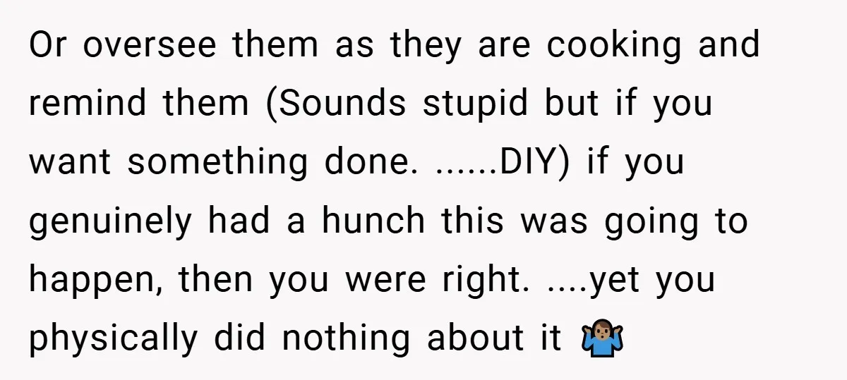 Or oversee them as they are cooking and remind them (Sounds stupid but if you want something done. ......DIY) if you genuinely had a hunch this was going to happen,...