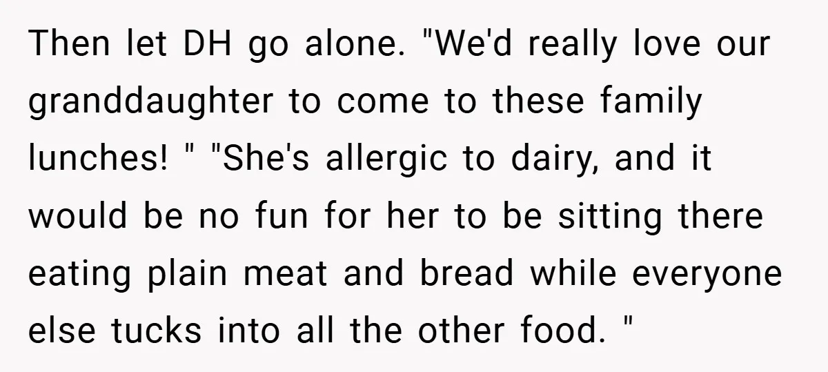 Then let DH go alone. "We'd really love our granddaughter to come to these family lunches! " "She's allergic to dairy, and it would be no fun for her to...