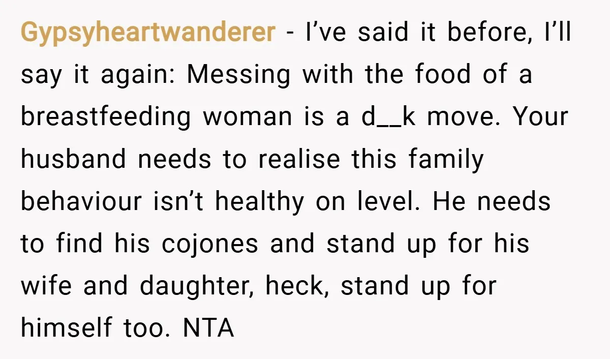 Gypsyheartwanderer − I’ve said it before, I’ll say it again: Messing with the food of a breastfeeding woman is a d__k move. Your husband needs to realise this family behaviour...