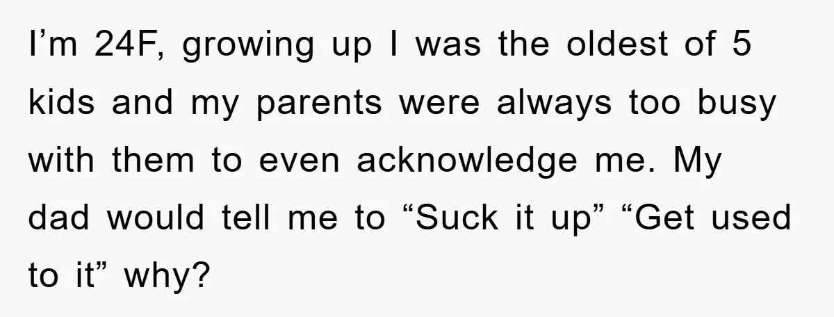 I’m 24F, growing up I was the oldest of 5 kids and my parents were always too busy with them to even acknowledge me. My dad would tell me to...