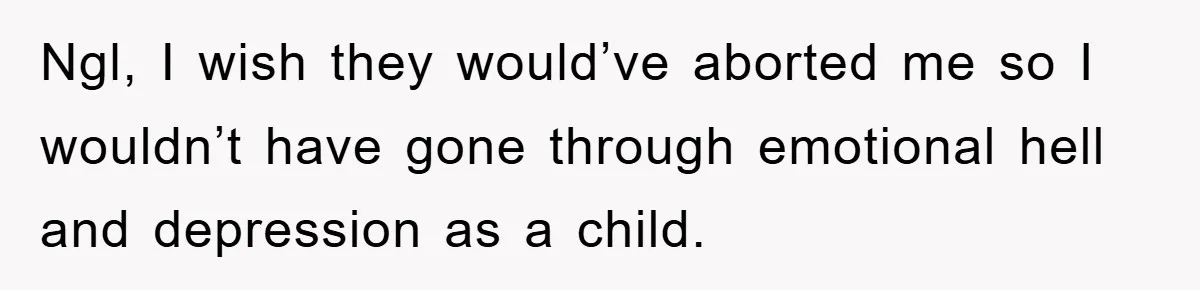 Ngl, I wish they would’ve aborted me so I wouldn’t have gone through emotional hell and depression as a child.