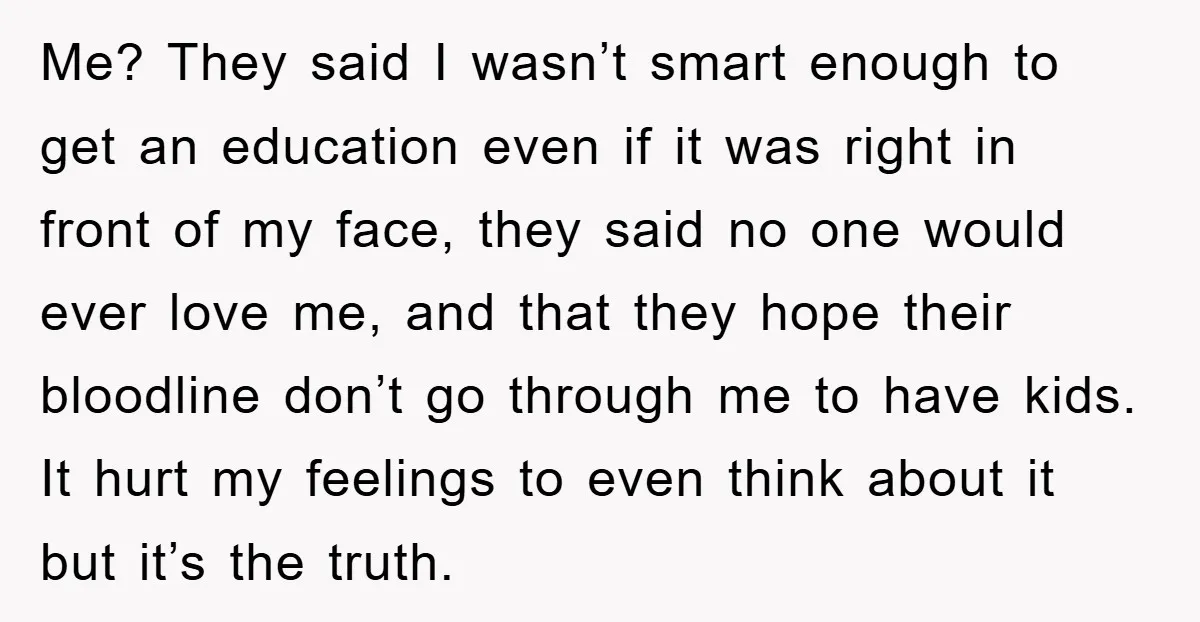 Me? They said I wasn’t smart enough to get an education even if it was right in front of my face, they said no one would ever love me, and...