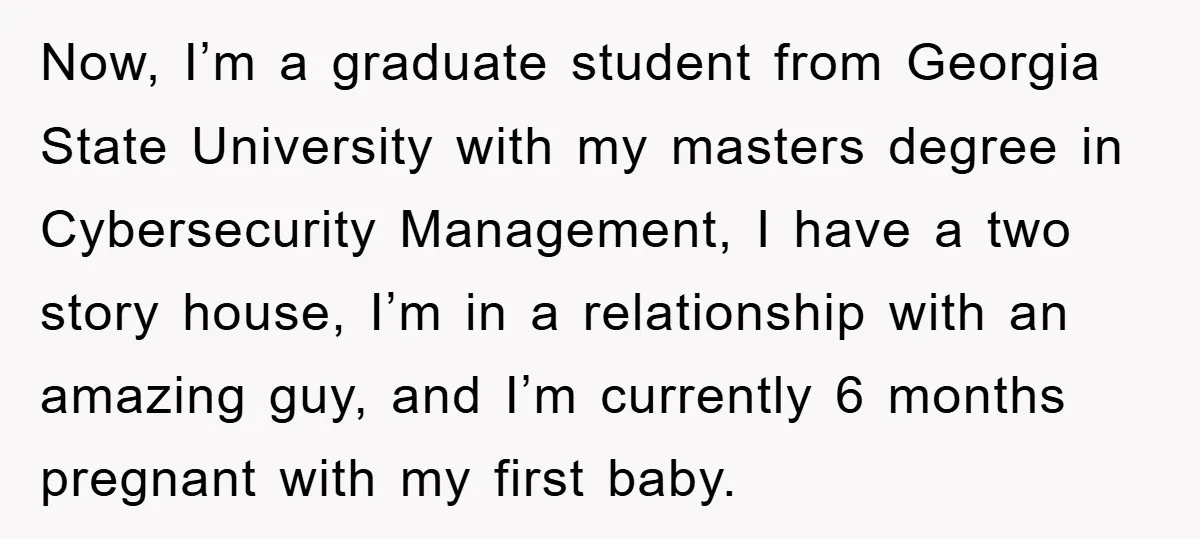 Now, I’m a graduate student from Georgia State University with my masters degree in Cybersecurity Management, I have a two story house, I’m in a relationship with an amazing guy,...