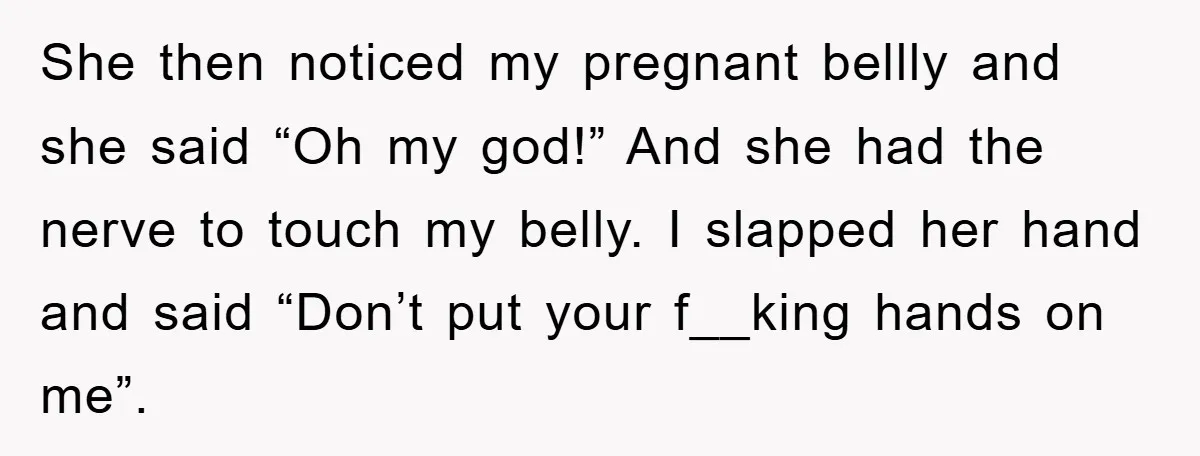 She then noticed my pregnant bellly and she said “Oh my god!” And she had the nerve to touch my belly. I slapped her hand and said “Don’t put your...