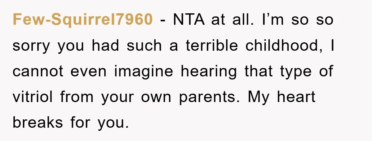 Few-Squirrel7960 − NTA at all. I’m so so sorry you had such a terrible childhood, I cannot even imagine hearing that type of vitriol from your own parents. My heart...