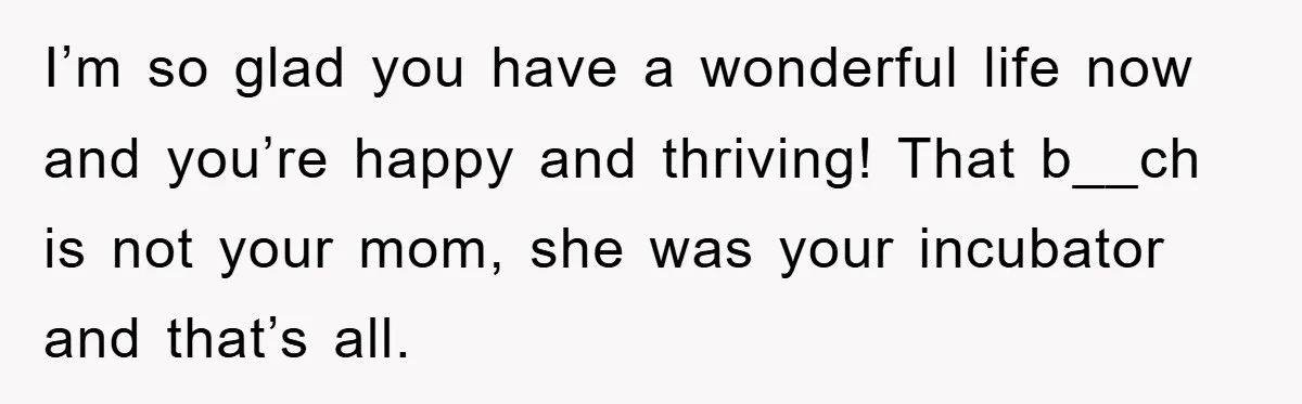 I’m so glad you have a wonderful life now and you’re happy and thriving! That b__ch is not your mom, she was your incubator and that’s all.