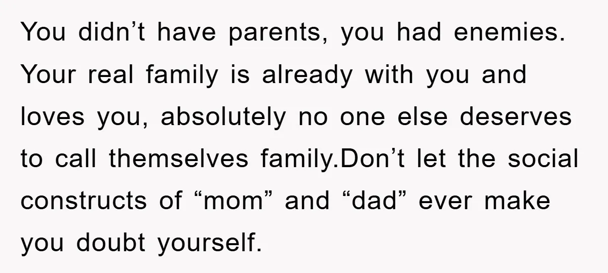 You didn’t have parents, you had enemies. Your real family is already with you and loves you, absolutely no one else deserves to call themselves family.Don’t let the social constructs...
