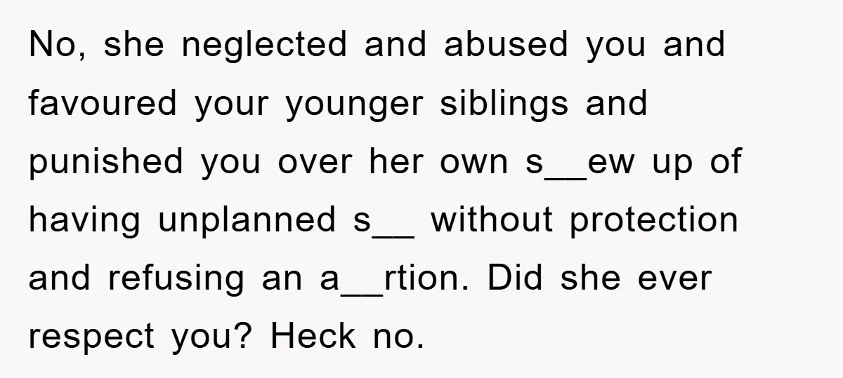 No, she neglected and abused you and favoured your younger siblings and punished you over her own s__ew up of having unplanned s__ without protection and refusing an a__rtion. Did...