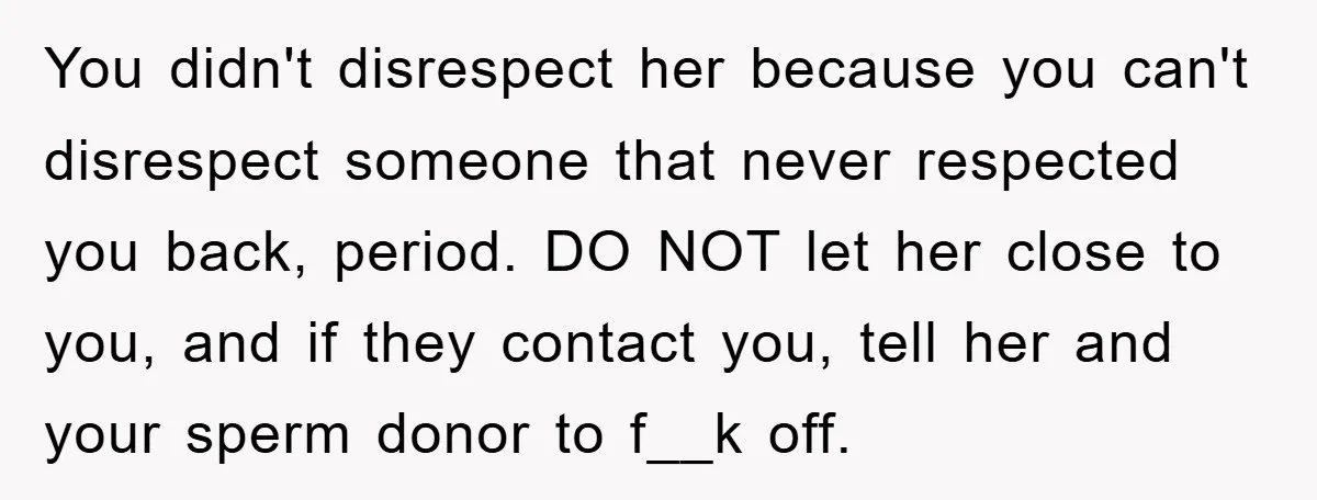You didn't disrespect her because you can't disrespect someone that never respected you back, period. DO NOT let her close to you, and if they contact you, tell her and...