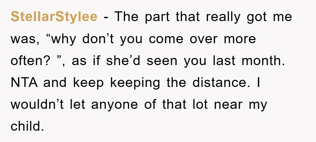 StellarStylee − The part that really got me was, “why don’t you come over more often? ”, as if she’d seen you last month. NTA and keep keeping the distance....