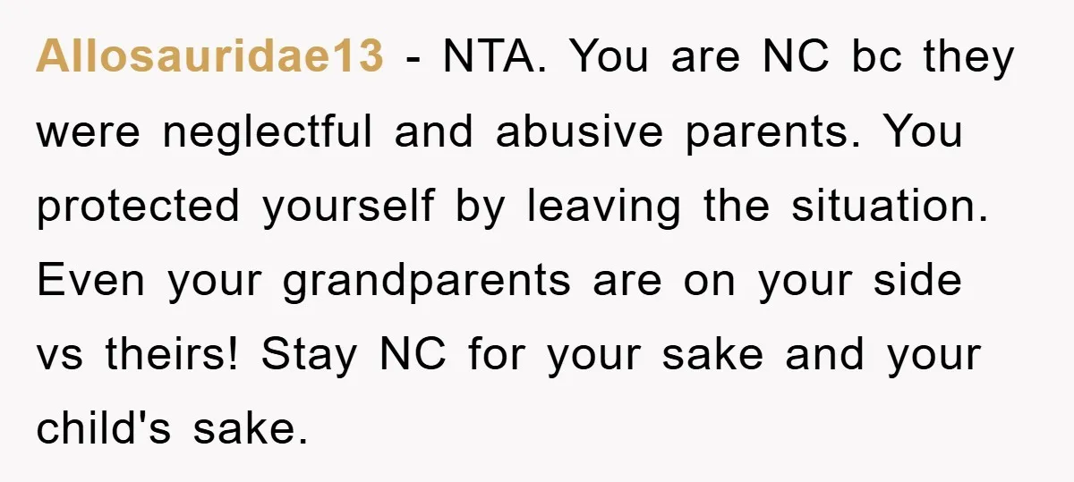 Allosauridae13 − NTA. You are NC bc they were neglectful and abusive parents. You protected yourself by leaving the situation. Even your grandparents are on your side vs theirs! Stay...