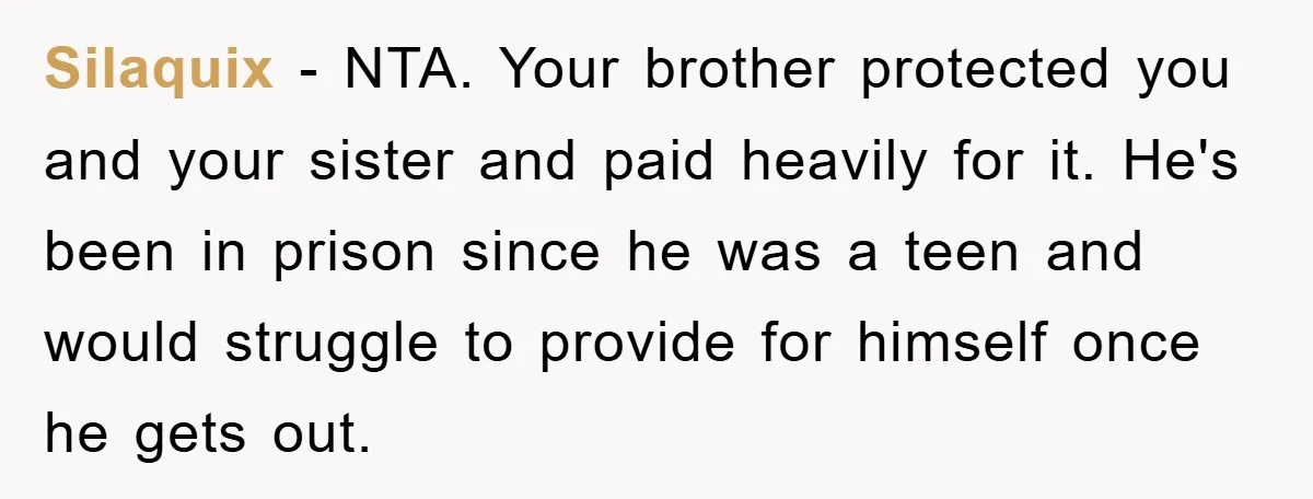 Silaquix − NTA. Your brother protected you and your sister and paid heavily for it. He's been in prison since he was a teen and would struggle to provide for...